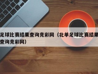 足球比赛结果查询竞彩网（北单足球比赛结果查询竞彩网）