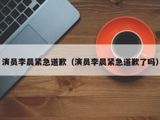 演员李晨紧急道歉（演员李晨紧急道歉了吗）