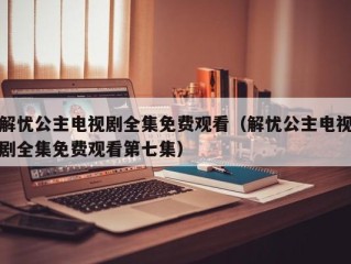 解忧公主电视剧全集免费观看（解忧公主电视剧全集免费观看第七集）