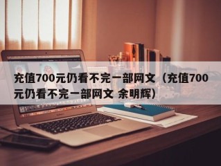 充值700元仍看不完一部网文（充值700元仍看不完一部网文 余明辉）