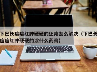 下巴长痘痘红肿硬硬的还疼怎么解决（下巴长痘痘红肿硬硬的涂什么药膏）