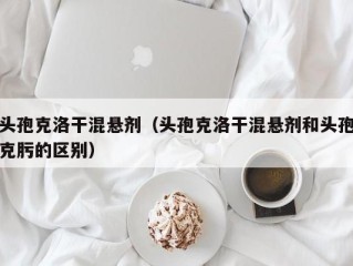 头孢克洛干混悬剂（头孢克洛干混悬剂和头孢克肟的区别）