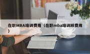 在职MBA培训费用（在职mba培训班费用）