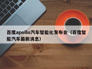 百度apollo汽车智能化发布会（百度智能汽车最新消息）