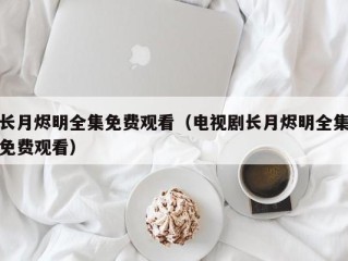 长月烬明全集免费观看（电视剧长月烬明全集免费观看）