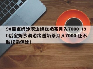 90后宝妈沙漠边缘送奶茶月入7000（90后宝妈沙漠边缘送奶茶月入7000 还不耽误带俩娃）