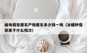 缅甸翡翠原石产地原石多少钱一吨（冰糯种翡翠属于什么档次）