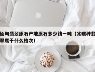 缅甸翡翠原石产地原石多少钱一吨（冰糯种翡翠属于什么档次）