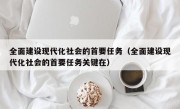 全面建设现代化社会的首要任务（全面建设现代化社会的首要任务关键在）