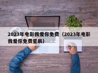 2023年电影我爱你免费（2023年电影我爱你免费星辰）