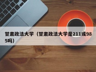 甘肃政法大学（甘肃政法大学是211或985吗）