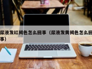 尿液发红褐色怎么回事（尿液发黄褐色怎么回事）