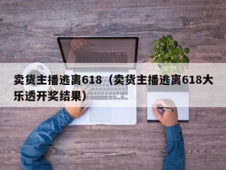 卖货主播逃离618（卖货主播逃离618大乐透开奖结果）