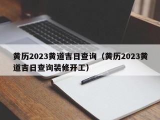 黄历2023黄道吉日查询（黄历2023黄道吉日查询装修开工）