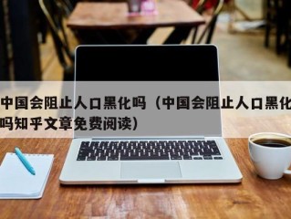 中国会阻止人口黑化吗（中国会阻止人口黑化吗知乎文章免费阅读）