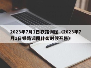 2023年7月1日铁路调图（2023年7月1日铁路调图什么时候开售）