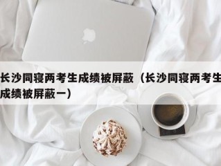 长沙同寝两考生成绩被屏蔽（长沙同寝两考生成绩被屏蔽一）