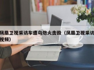 凤凰卫视采访车遭乌炮火击毁（凤凰卫视采访视频）