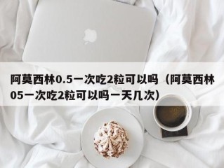 阿莫西林0.5一次吃2粒可以吗（阿莫西林05一次吃2粒可以吗一天几次）