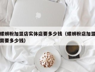 螺蛳粉加盟店实体店要多少钱（螺蛳粉店加盟需要多少钱）