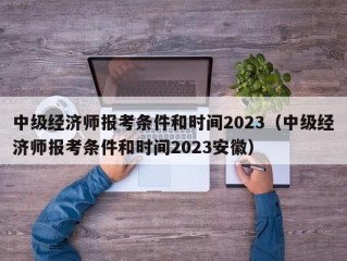 中级经济师报考条件和时间2023（中级经济师报考条件和时间2023安徽）