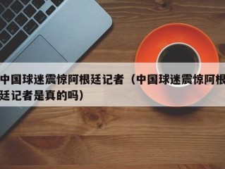 中国球迷震惊阿根廷记者（中国球迷震惊阿根廷记者是真的吗）