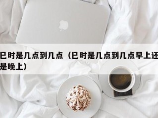 巳时是几点到几点（巳时是几点到几点早上还是晚上）