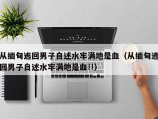 从缅甸逃回男子自述水牢满地是血（从缅甸逃回男子自述水牢满地是血!!）