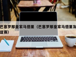 巴塞罗那皇家马德里（巴塞罗那皇家马德里友谊赛）