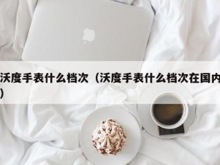 沃度手表什么档次（沃度手表什么档次在国内）