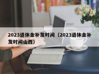 2023退休金补发时间（2023退休金补发时间山西）