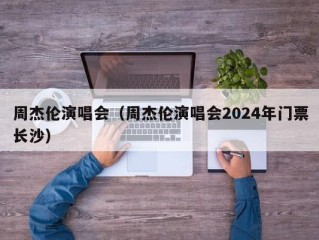 周杰伦演唱会（周杰伦演唱会2024年门票长沙）