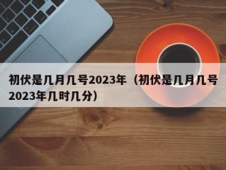 初伏是几月几号2023年（初伏是几月几号2023年几时几分）