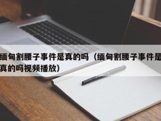 缅甸割腰子事件是真的吗（缅甸割腰子事件是真的吗视频播放）