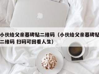 小伙给父亲墓碑贴二维码（小伙给父亲墓碑贴二维码 扫码可回看人生）