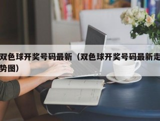 双色球开奖号码最新（双色球开奖号码最新走势图）