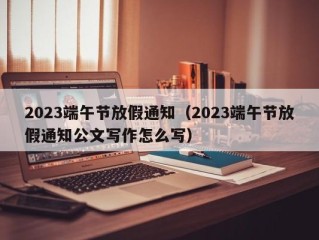 2023端午节放假通知（2023端午节放假通知公文写作怎么写）