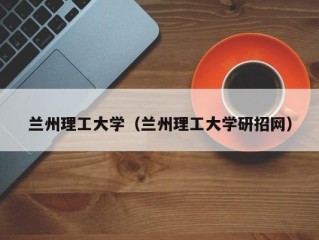 兰州理工大学（兰州理工大学研招网）