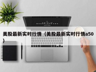 美股最新实时行情（美股最新实时行情a50）