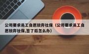 公司要求员工自愿放弃社保（公司要求员工自愿放弃社保,签了后怎么办）