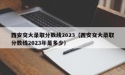 西安交大录取分数线2023（西安交大录取分数线2023年是多少）