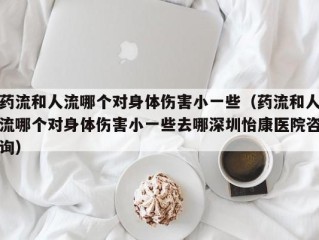 药流和人流哪个对身体伤害小一些（药流和人流哪个对身体伤害小一些去哪深圳怡康医院咨询）