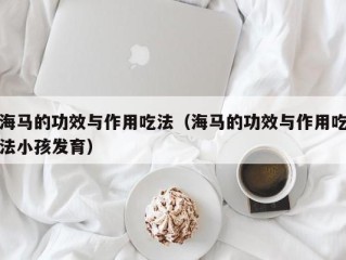 海马的功效与作用吃法（海马的功效与作用吃法小孩发育）