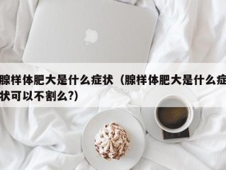 腺样体肥大是什么症状（腺样体肥大是什么症状可以不割么?）