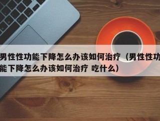 男性性功能下降怎么办该如何治疗（男性性功能下降怎么办该如何治疗 吃什么）