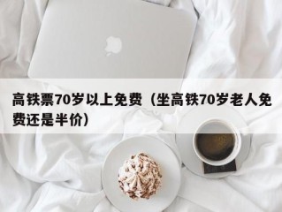 高铁票70岁以上免费（坐高铁70岁老人免费还是半价）