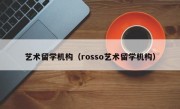 艺术留学机构（rosso艺术留学机构）