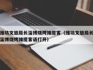 潍坊文旅局长淄博烧烤摊揽客（潍坊文旅局长淄博烧烤摊揽客语打开）