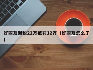 好丽友漏税22万被罚12万（好丽友怎么了）