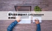 亚马逊欧洲站VAT（2023amazon欧洲站）